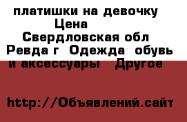 платишки на девочку › Цена ­ 700 - Свердловская обл., Ревда г. Одежда, обувь и аксессуары » Другое   